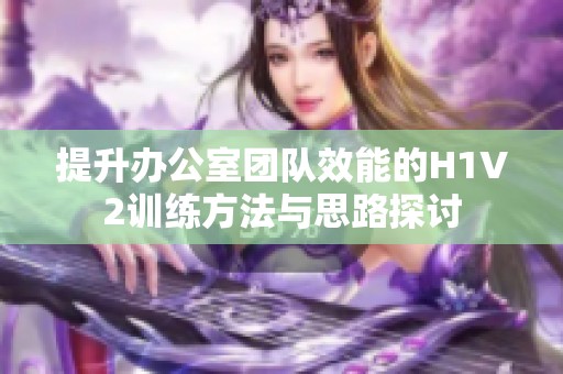 提升办公室团队效能的H1V2训练方法与思路探讨