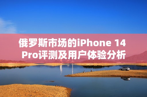 俄罗斯市场的iPhone 14 Pro评测及用户体验分析