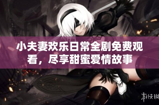 小夫妻欢乐日常全剧免费观看，尽享甜蜜爱情故事