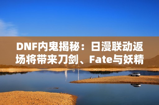 DNF内鬼揭秘：日漫联动返场将带来刀剑、Fate与妖精尾巴的精彩内容