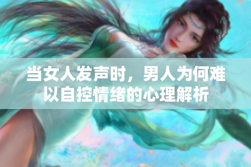 当女人发声时，男人为何难以自控情绪的心理解析