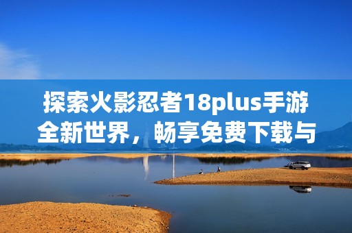 探索火影忍者18plus手游全新世界，畅享免费下载与激战乐趣