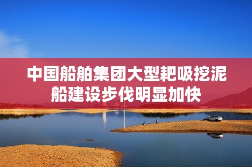 中国船舶集团大型耙吸挖泥船建设步伐明显加快