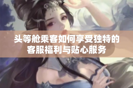 头等舱乘客如何享受独特的客服福利与贴心服务