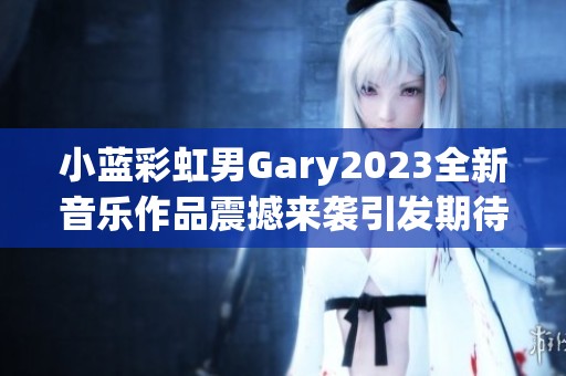 小蓝彩虹男Gary2023全新音乐作品震撼来袭引发期待