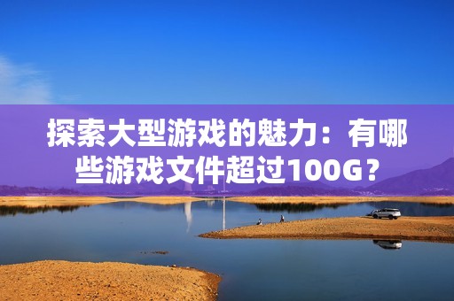 探索大型游戏的魅力：有哪些游戏文件超过100G？