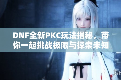 DNF全新PKC玩法揭秘，带你一起挑战极限与探索未知领域！