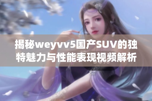 揭秘weyvv5国产SUV的独特魅力与性能表现视频解析