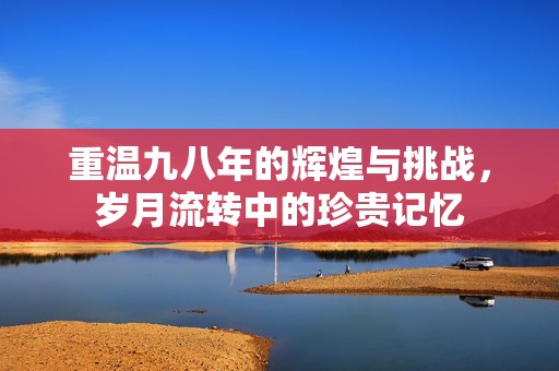 重温九八年的辉煌与挑战，岁月流转中的珍贵记忆