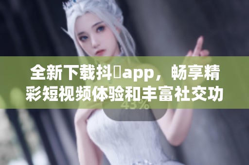 全新下载抖抈app，畅享精彩短视频体验和丰富社交功能