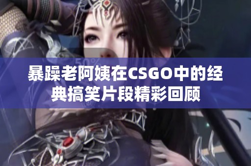 暴躁老阿姨在CSGO中的经典搞笑片段精彩回顾