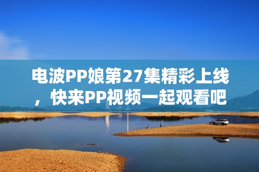 电波PP娘第27集精彩上线，快来PP视频一起观看吧