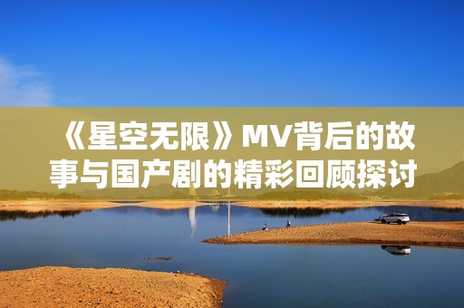 《星空无限》MV背后的故事与国产剧的精彩回顾探讨