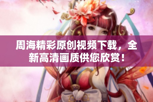 周海精彩原创视频下载，全新高清画质供您欣赏！