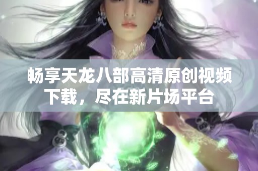 畅享天龙八部高清原创视频下载，尽在新片场平台