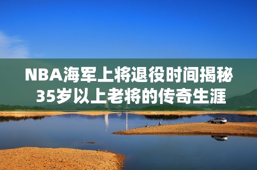 NBA海军上将退役时间揭秘 35岁以上老将的传奇生涯回顾