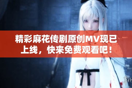 精彩麻花传剧原创MV现已上线，快来免费观看吧！