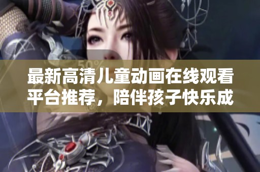 最新高清儿童动画在线观看平台推荐，陪伴孩子快乐成长