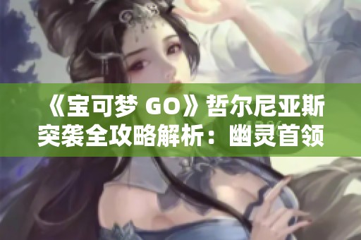 《宝可梦 GO》哲尔尼亚斯突袭全攻略解析：幽灵首领与飞行系策略揭秘