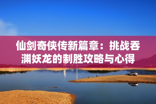 仙剑奇侠传新篇章：挑战吞渊妖龙的制胜攻略与心得