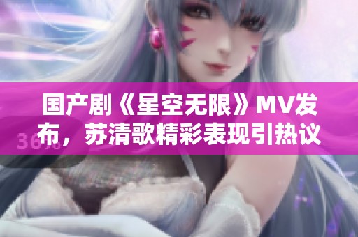 国产剧《星空无限》MV发布，苏清歌精彩表现引热议