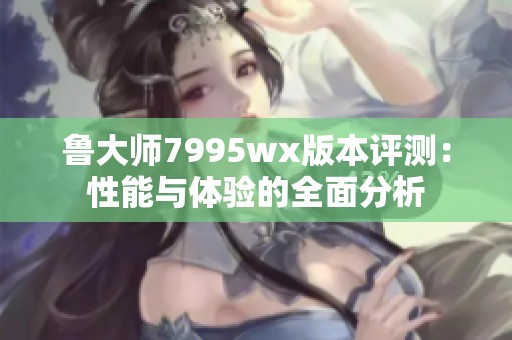 鲁大师7995wx版本评测：性能与体验的全面分析