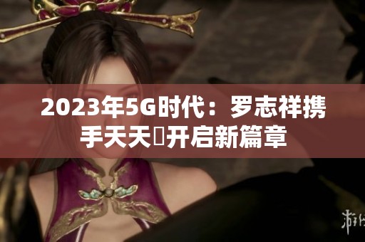 2023年5G时代：罗志祥携手天天奭开启新篇章