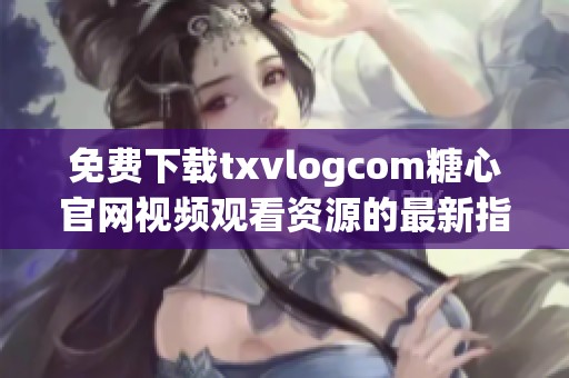 免费下载txvlogcom糖心官网视频观看资源的最新指南