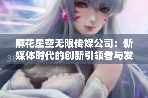 麻花星空无限传媒公司：新媒体时代的创新引领者与发展潜力