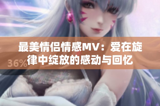 最美情侣情感MV：爱在旋律中绽放的感动与回忆