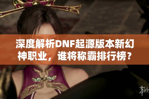 深度解析DNF起源版本新幻神职业，谁将称霸排行榜？