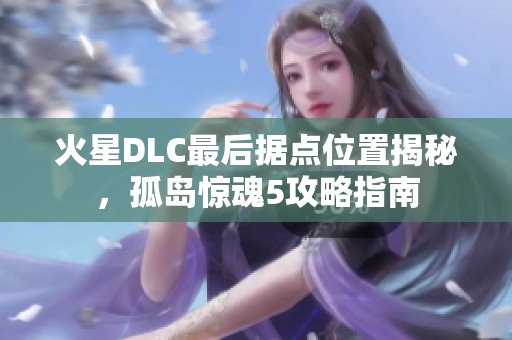 火星DLC最后据点位置揭秘，孤岛惊魂5攻略指南