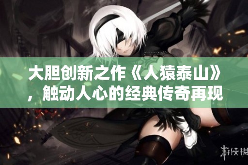 大胆创新之作《人猿泰山》，触动人心的经典传奇再现