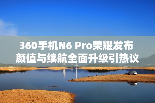 360手机N6 Pro荣耀发布 颜值与续航全面升级引热议