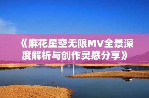 《麻花星空无限MV全景深度解析与创作灵感分享》