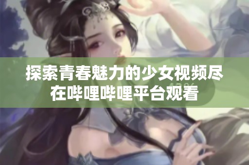 探索青春魅力的少女视频尽在哔哩哔哩平台观看