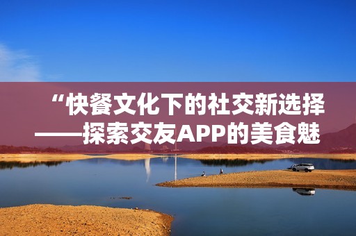 “快餐文化下的社交新选择——探索交友APP的美食魅力”