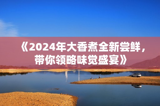 《2024年大香煮全新尝鲜，带你领略味觉盛宴》