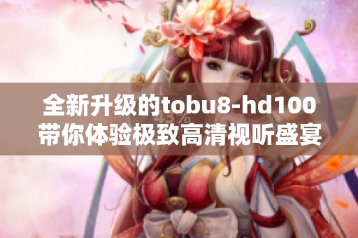 全新升级的tobu8-hd100带你体验极致高清视听盛宴