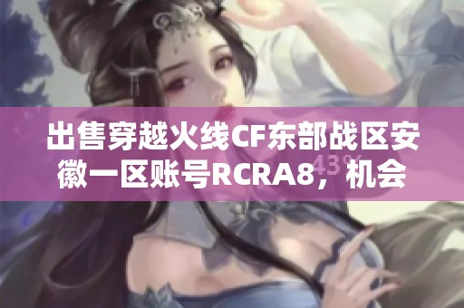 出售穿越火线CF东部战区安徽一区账号RCRA8，机会难得不容错过