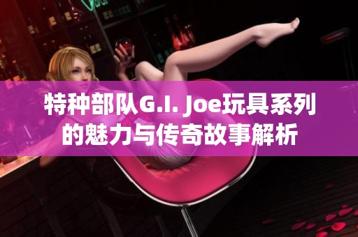 特种部队G.I. Joe玩具系列的魅力与传奇故事解析