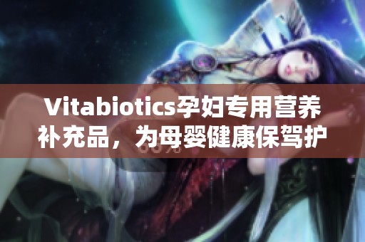 Vitabiotics孕妇专用营养补充品，为母婴健康保驾护航