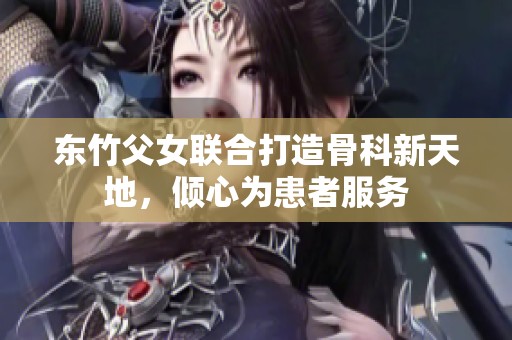 东竹父女联合打造骨科新天地，倾心为患者服务