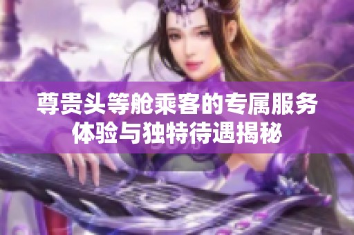 尊贵头等舱乘客的专属服务体验与独特待遇揭秘