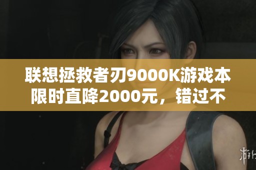 联想拯救者刃9000K游戏本限时直降2000元，错过不再有