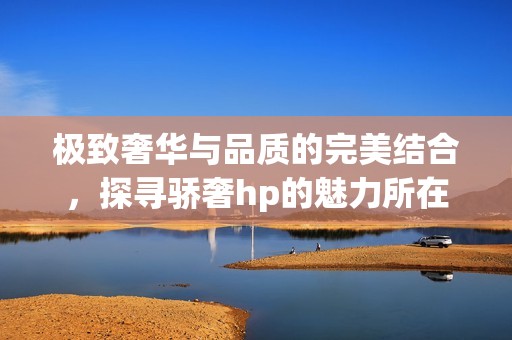 极致奢华与品质的完美结合，探寻骄奢hp的魅力所在