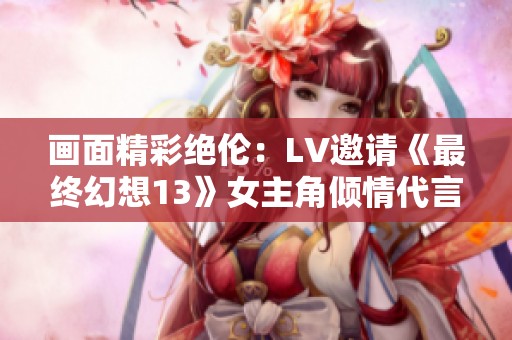 画面精彩绝伦：LV邀请《最终幻想13》女主角倾情代言