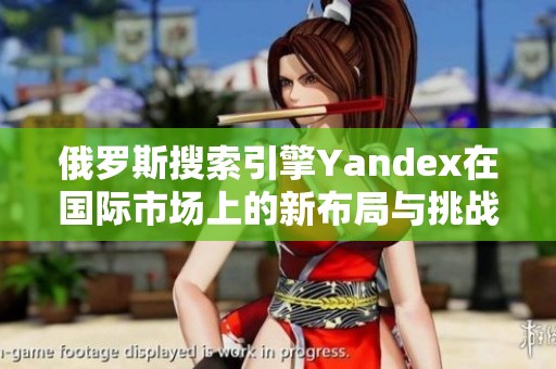 俄罗斯搜索引擎Yandex在国际市场上的新布局与挑战