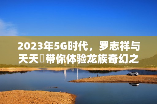 2023年5G时代，罗志祥与天天奭带你体验龙族奇幻之旅