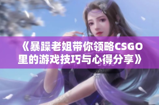 《暴躁老姐带你领略CSGO里的游戏技巧与心得分享》